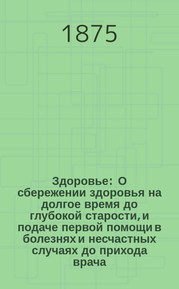 Здоровье : О сбережении здоровья на долгое время до глубокой старости, и подаче первой помощи в болезнях и несчастных случаях до прихода врача