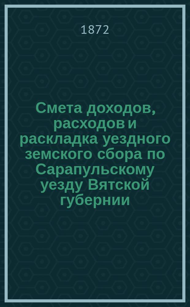 Смета доходов, расходов и раскладка уездного земского сбора по Сарапульскому уезду Вятской губернии.. : С прил. на 1872 год