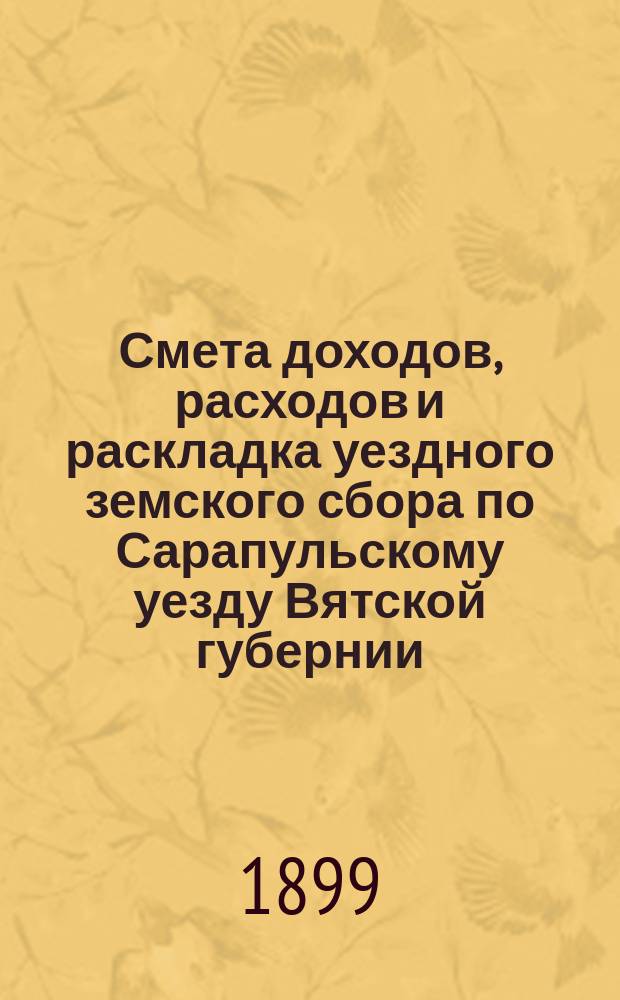 Смета доходов, расходов и раскладка уездного земского сбора по Сарапульскому уезду Вятской губернии.. : С прил. на 1899 год