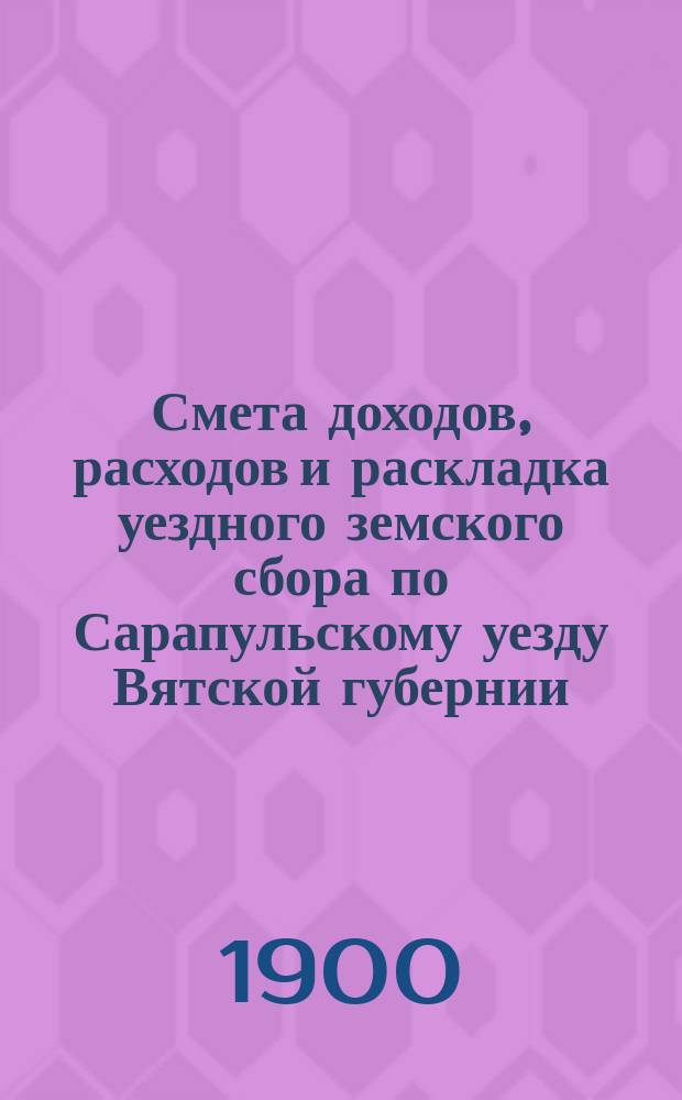 Смета доходов, расходов и раскладка уездного земского сбора по Сарапульскому уезду Вятской губернии.. : С прил. на 1900 год