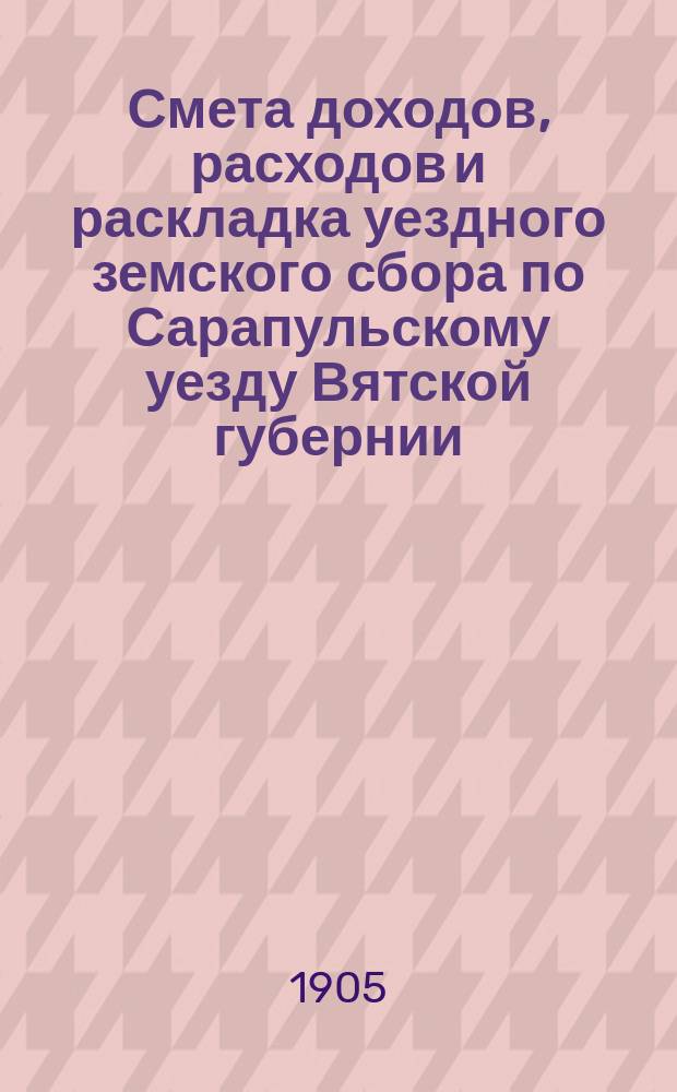 Смета доходов, расходов и раскладка уездного земского сбора по Сарапульскому уезду Вятской губернии.. : С прил. на 1905 год