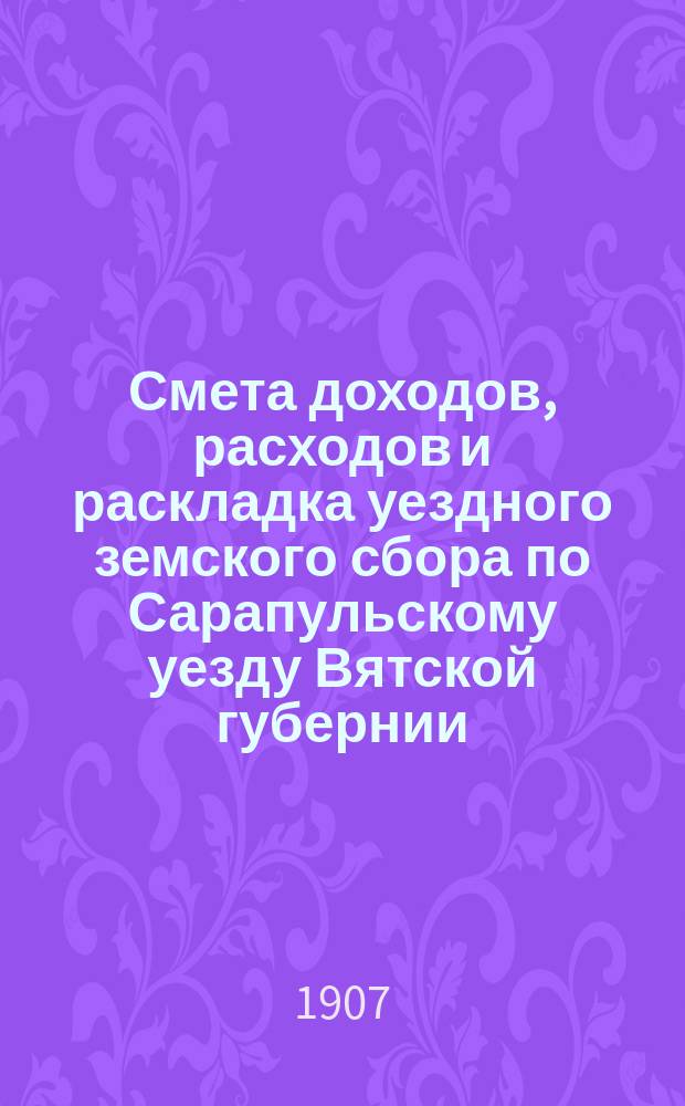 Смета доходов, расходов и раскладка уездного земского сбора по Сарапульскому уезду Вятской губернии.. : С прил. на 1907 год