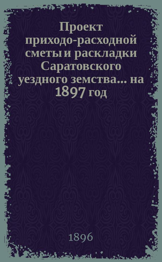 Проект приходо-расходной сметы и раскладки Саратовского уездного земства... на 1897 год