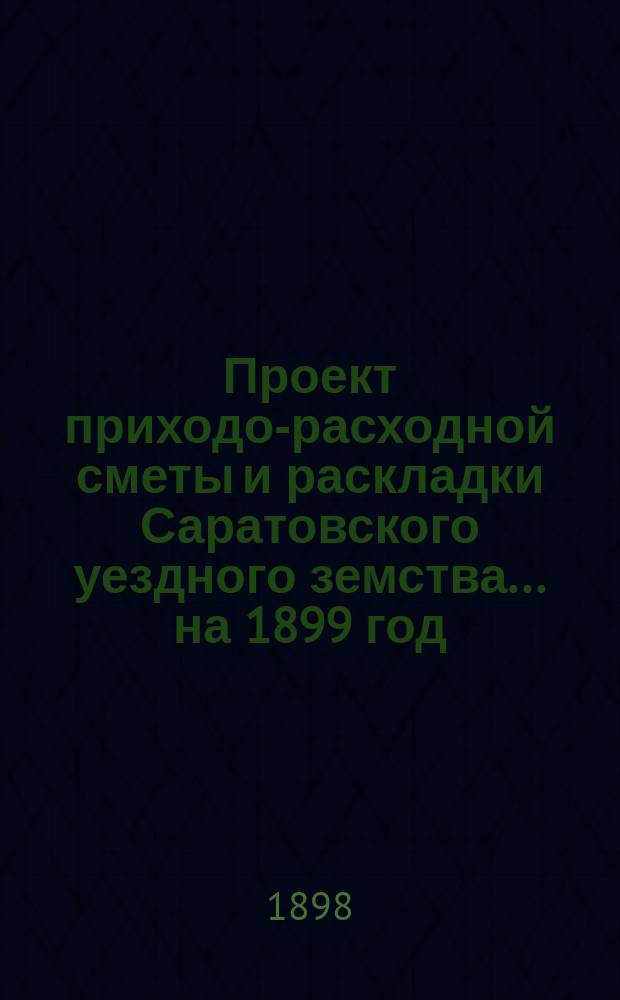 Проект приходо-расходной сметы и раскладки Саратовского уездного земства... на 1899 год