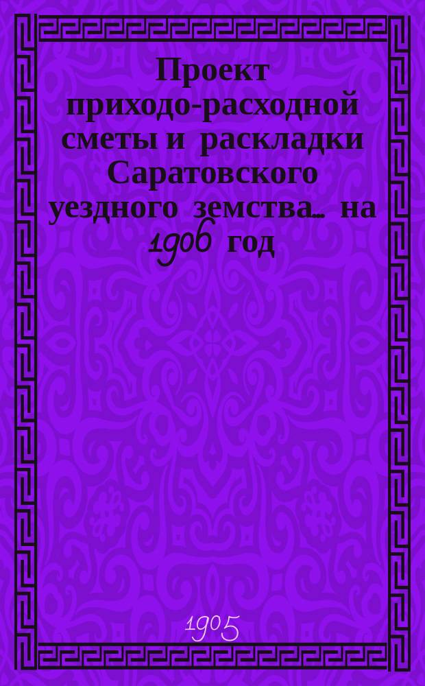 Проект приходо-расходной сметы и раскладки Саратовского уездного земства... на 1906 год
