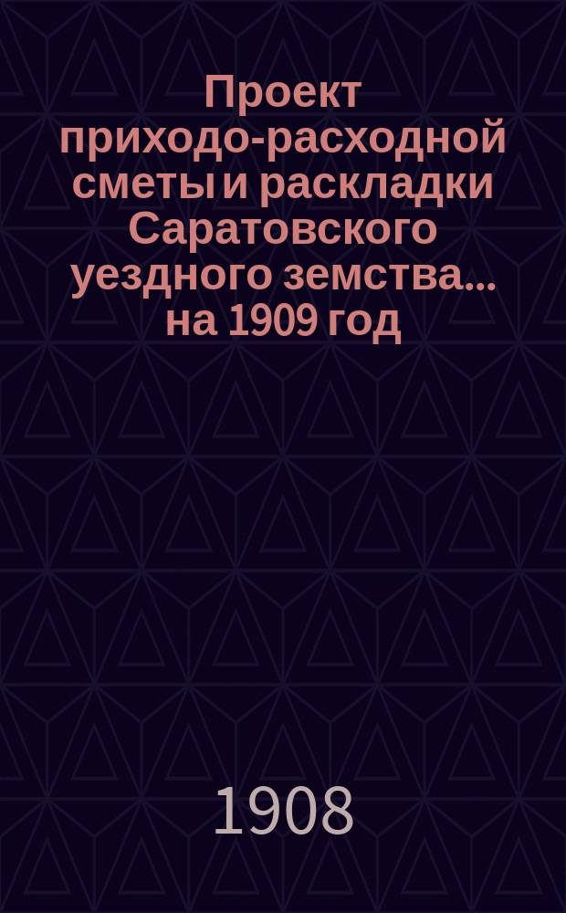 Проект приходо-расходной сметы и раскладки Саратовского уездного земства... на 1909 год