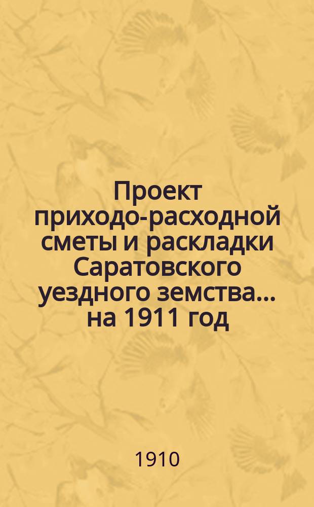 Проект приходо-расходной сметы и раскладки Саратовского уездного земства... на 1911 год