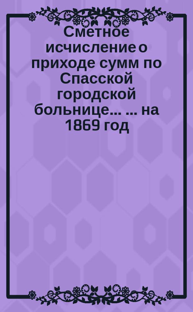 Сметное исчисление о приходе сумм по Спасской городской больнице ... ... на 1869 год