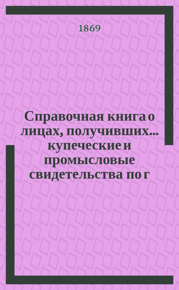 Справочная книга о лицах, получивших ... купеческие и промысловые свидетельства по г. Москве ...