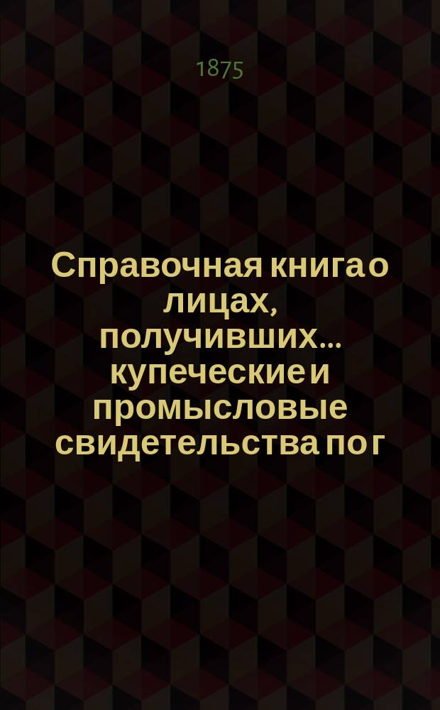 Справочная книга о лицах, получивших ... купеческие и промысловые свидетельства по г. Москве ... на 1875 год