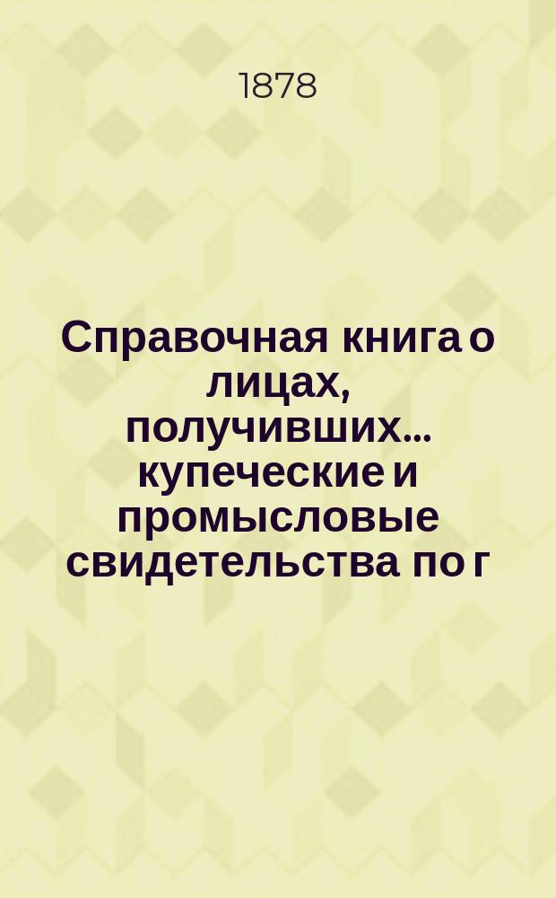 Справочная книга о лицах, получивших ... купеческие и промысловые свидетельства по г. Москве ... на 1878 год