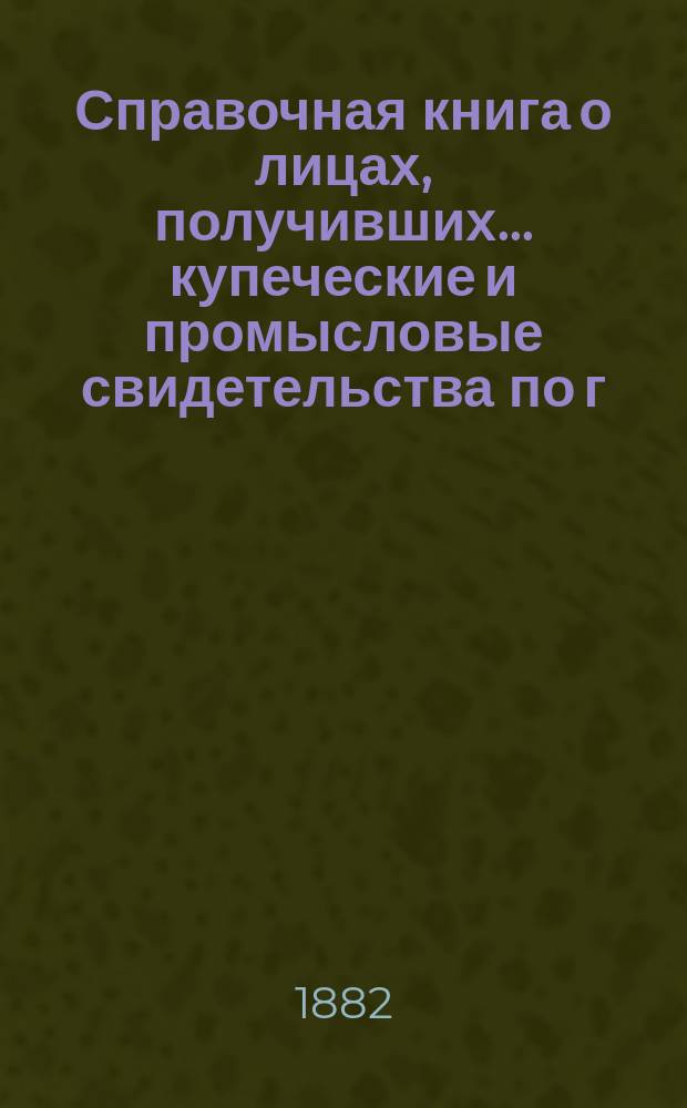 Справочная книга о лицах, получивших ... купеческие и промысловые свидетельства по г. Москве ... на 1882 год