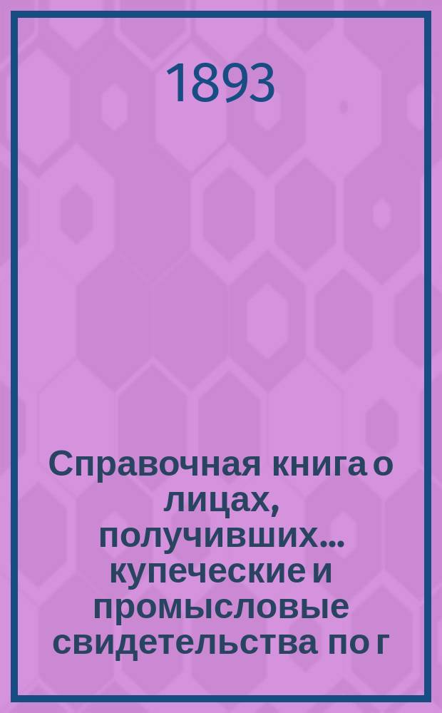 Справочная книга о лицах, получивших ... купеческие и промысловые свидетельства по г. Москве ... на 1893 год