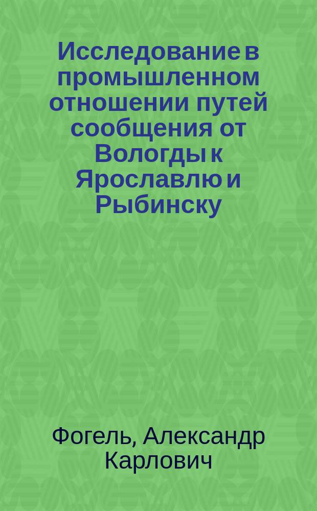 Исследование в промышленном отношении путей сообщения от Вологды к Ярославлю и Рыбинску : Произведено чл. Яросл. губ. зем. управы А.К. Фогель