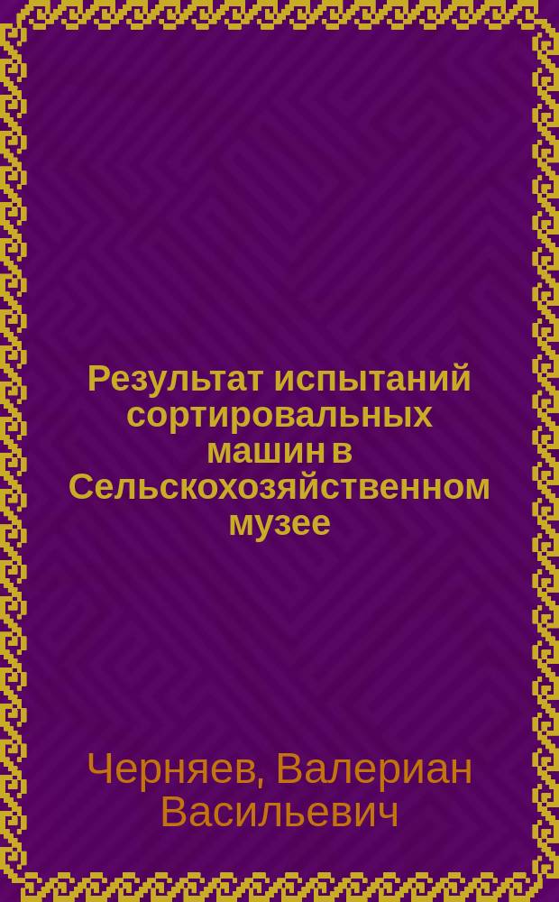 Результат испытаний сортировальных машин в Сельскохозяйственном музее : Доклад 2-му Отд-нию Вольного экон. о-ва сотр. Валериана Черняева