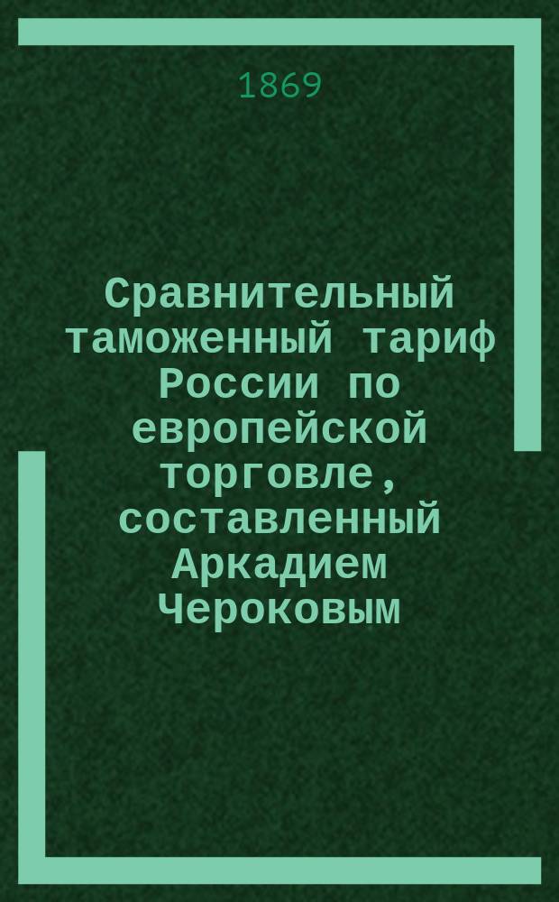 Сравнительный таможенный тариф России по европейской торговле, составленный Аркадием Чероковым : Т. 1-