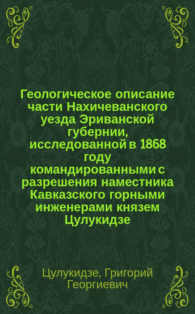 Геологическое описание части Нахичеванского уезда Эриванской губернии, исследованной в 1868 году [командированными с разрешения наместника Кавказского горными инженерами князем Цулукидзе, Халатовым и Архиповым]