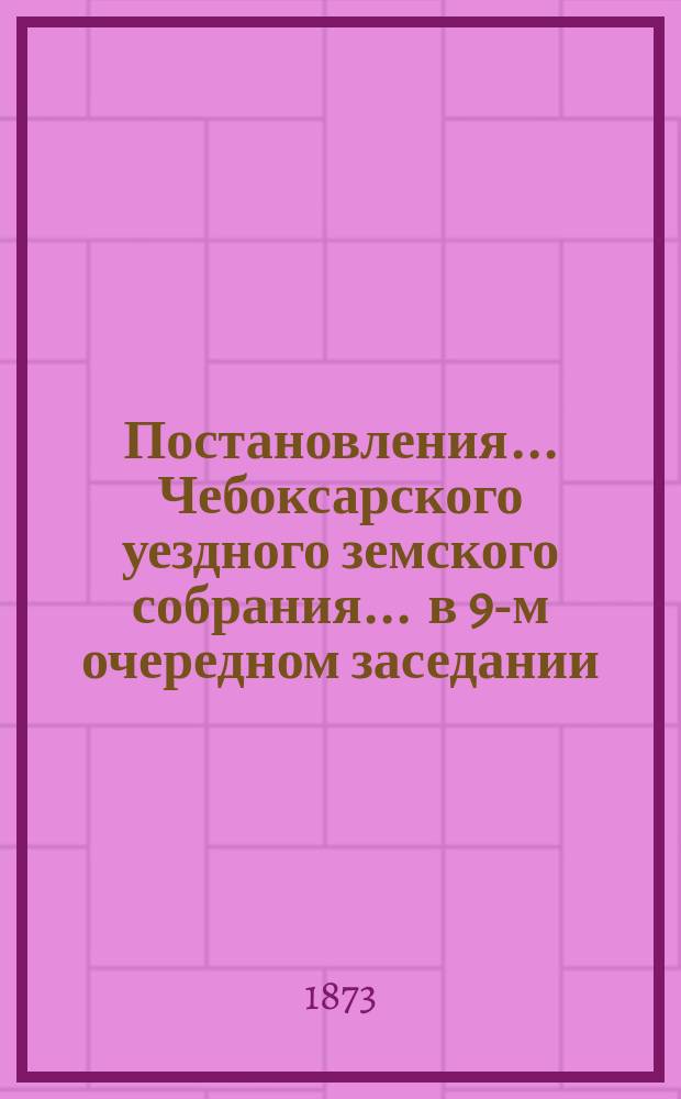 Постановления ... Чебоксарского уездного земского собрания ... в 9-м очередном заседании, с 30 сентября по 7 октября 1873 г.