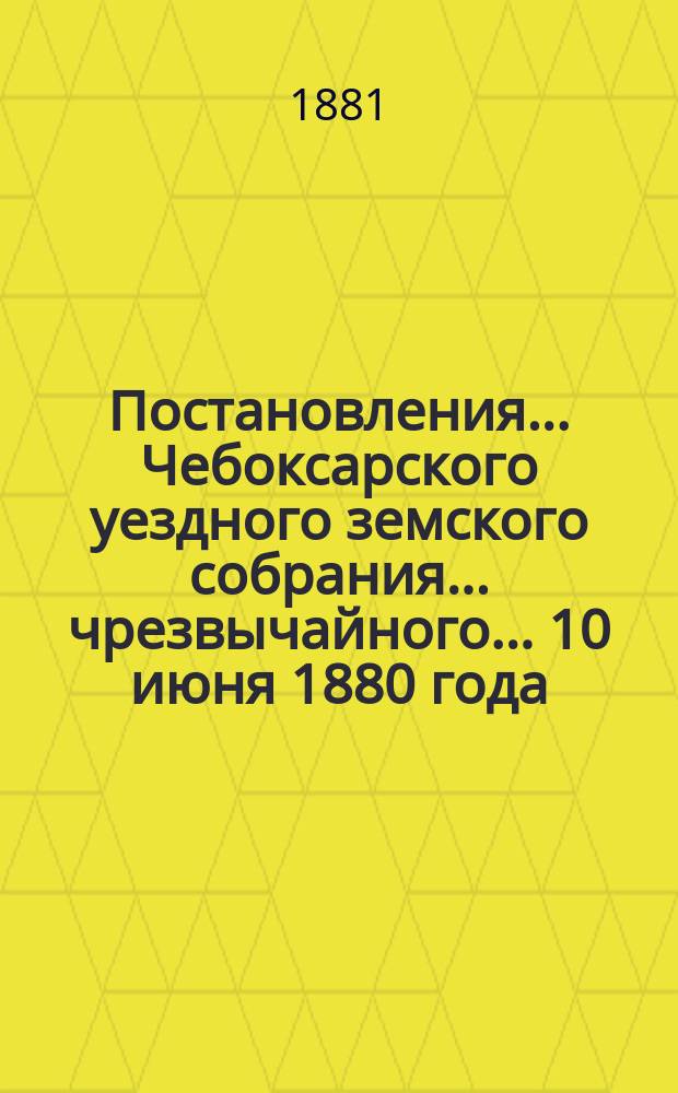 Постановления ... Чебоксарского уездного земского собрания ... чрезвычайного ... 10 июня 1880 года