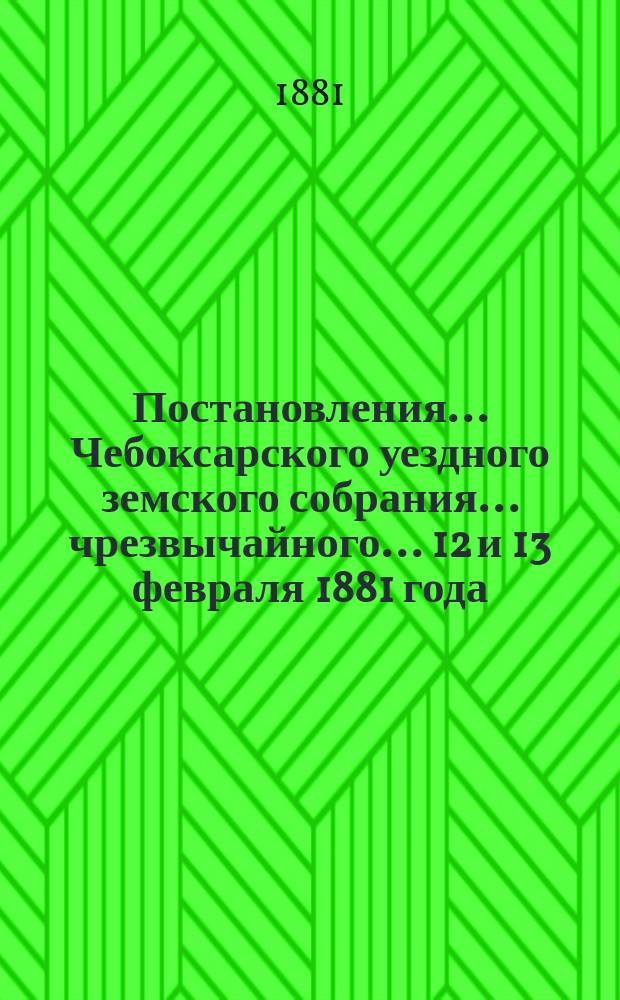 Постановления ... Чебоксарского уездного земского собрания ... чрезвычайного ... 12 и 13 февраля 1881 года