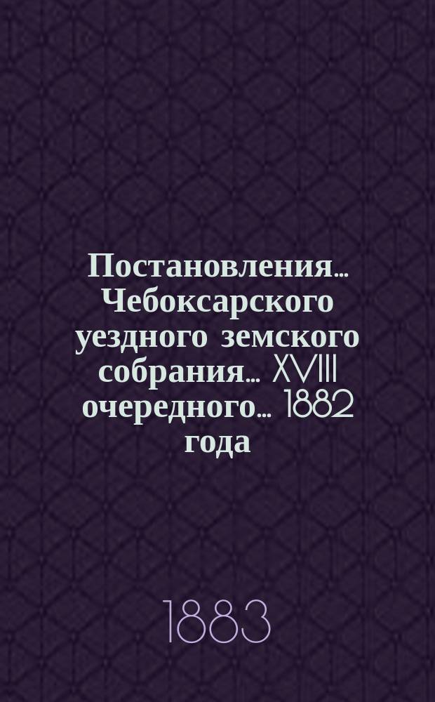 Постановления ... Чебоксарского уездного земского собрания ... XVIII очередного ... [1882 года]