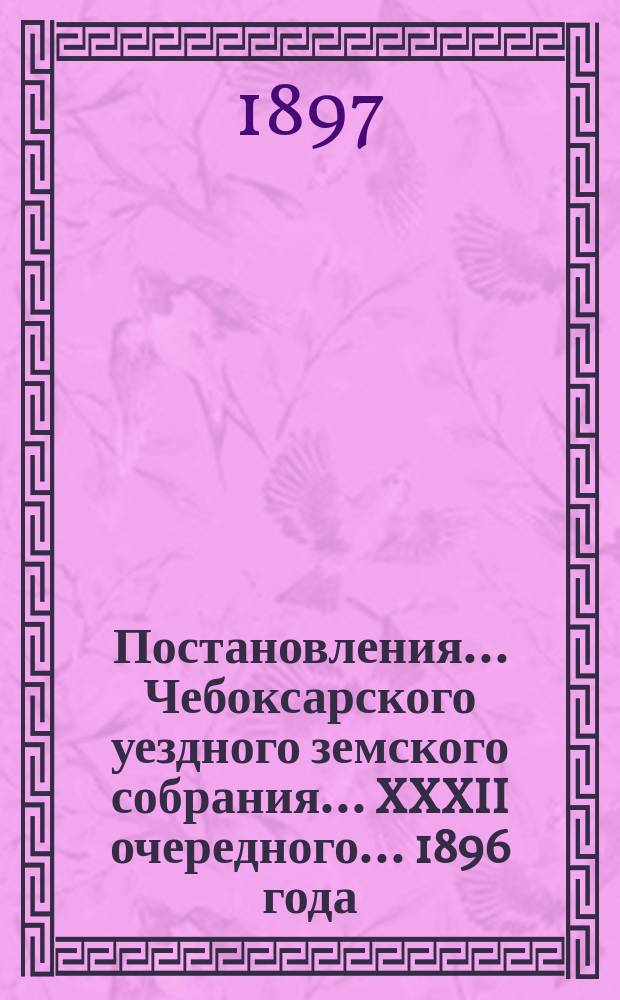 Постановления ... Чебоксарского уездного земского собрания ... XXXII очередного ... 1896 года