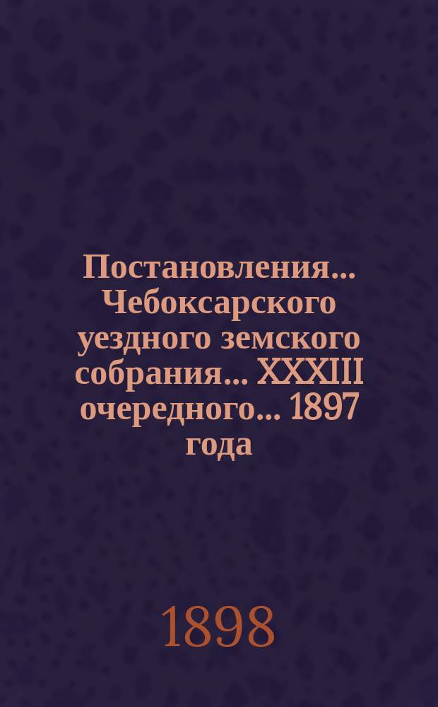 Постановления ... Чебоксарского уездного земского собрания ... XXXIII очередного ... 1897 года