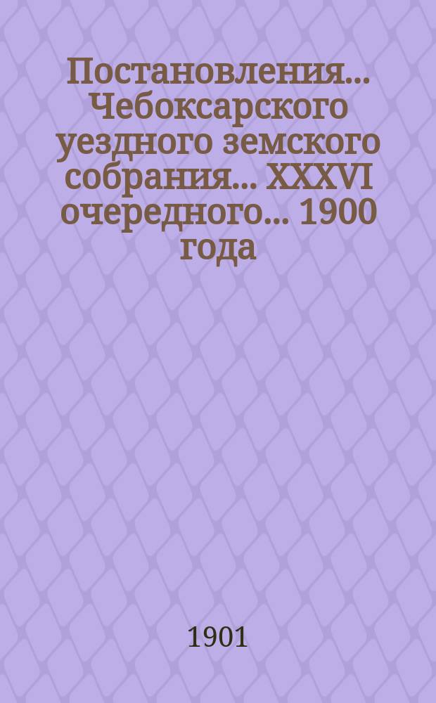 Постановления ... Чебоксарского уездного земского собрания ... XXXVI очередного ... 1900 года