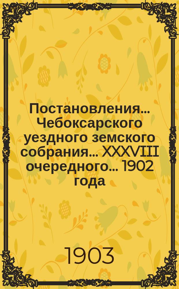 Постановления ... Чебоксарского уездного земского собрания ... XXXVIII очередного ... 1902 года