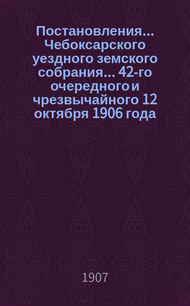 Постановления ... Чебоксарского уездного земского собрания ... 42-го очередного [и чрезвычайного 12 октября] 1906 года