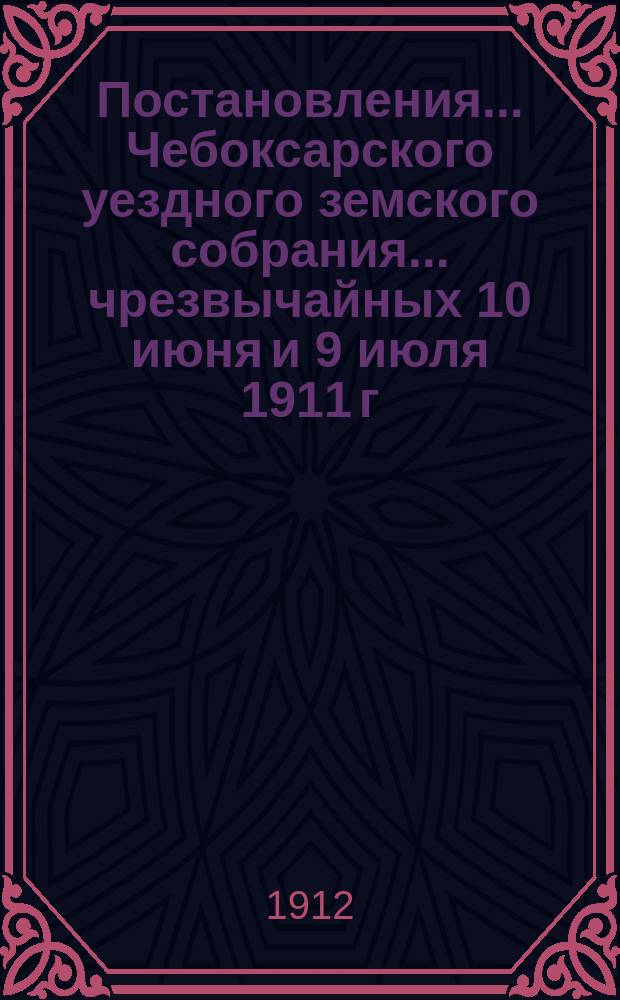 Постановления ... Чебоксарского уездного земского собрания ... чрезвычайных 10 июня и 9 июля 1911 г. и 47 очередного