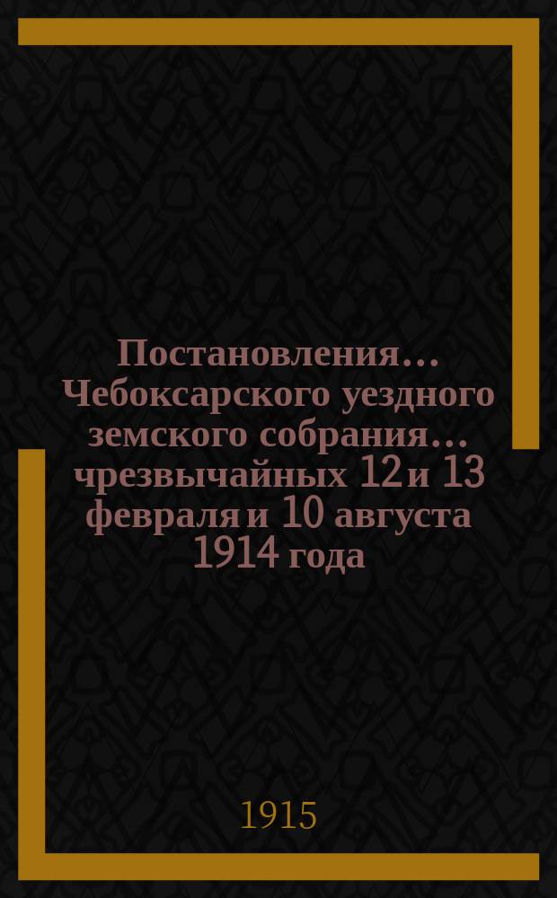 Постановления ... Чебоксарского уездного земского собрания ... чрезвычайных 12 и 13 февраля и 10 августа 1914 года, и 50-го очередного