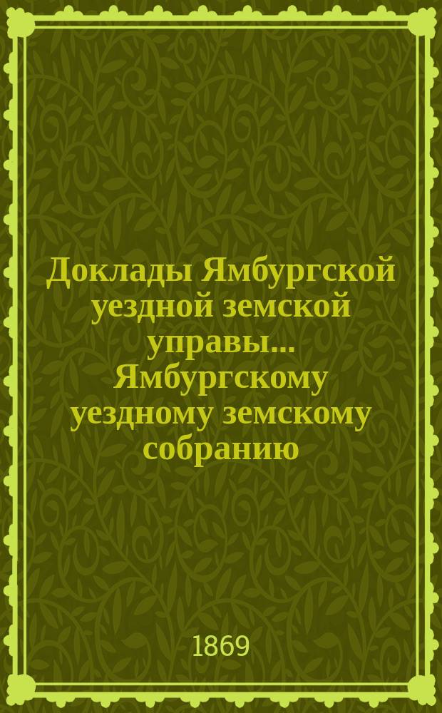Доклады Ямбургской уездной земской управы... Ямбургскому уездному земскому собранию... [очередного]... 1869 года