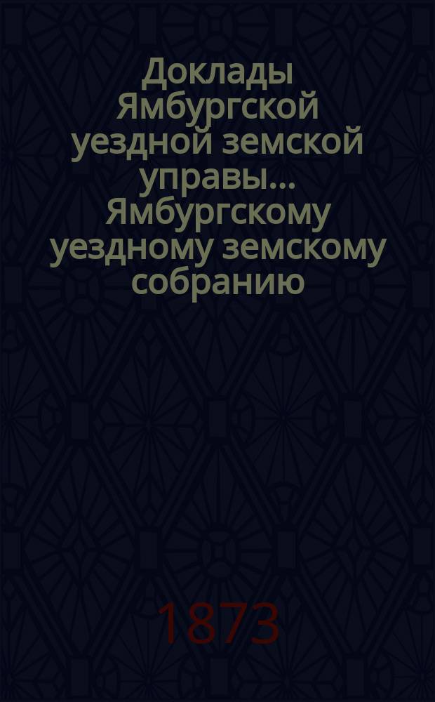 Доклады Ямбургской уездной земской управы... Ямбургскому уездному земскому собранию... очередного... за 1873 год