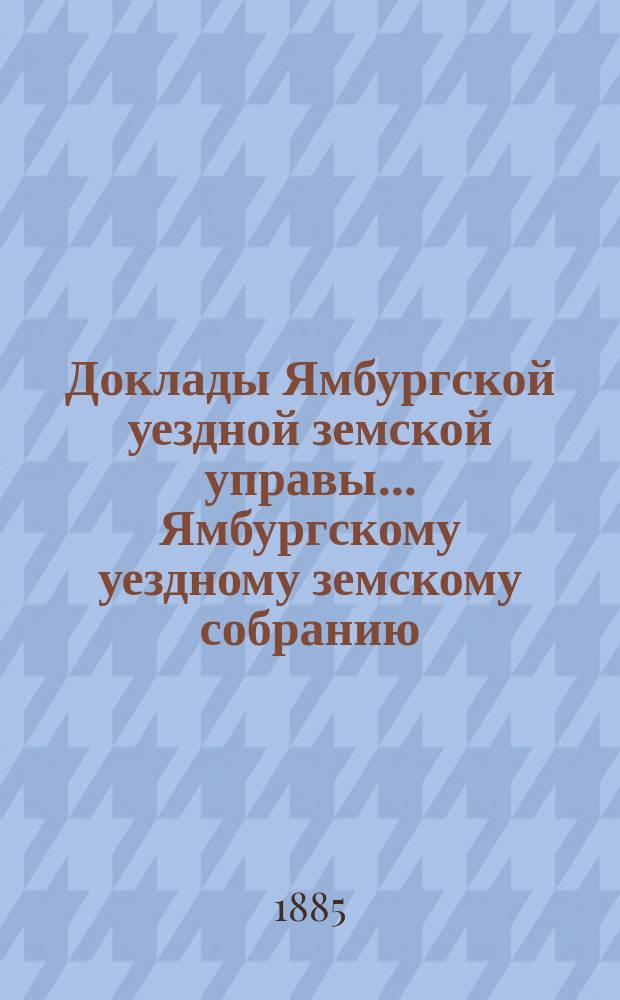 Доклады Ямбургской уездной земской управы... Ямбургскому уездному земскому собранию... очередному... созыва 1885 года