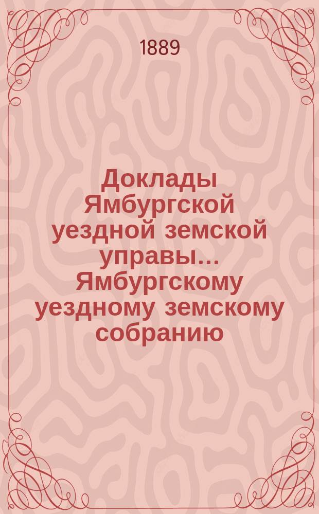 Доклады Ямбургской уездной земской управы... Ямбургскому уездному земскому собранию... очередному... созыва [1889] года