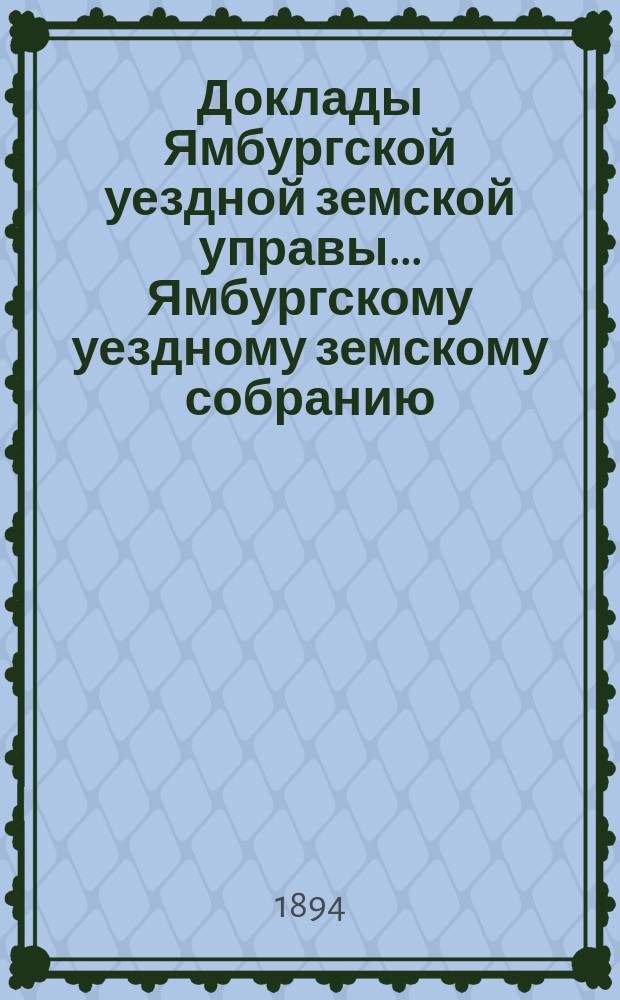 Доклады Ямбургской уездной земской управы... Ямбургскому уездному земскому собранию... очередному... созыва 1894 года