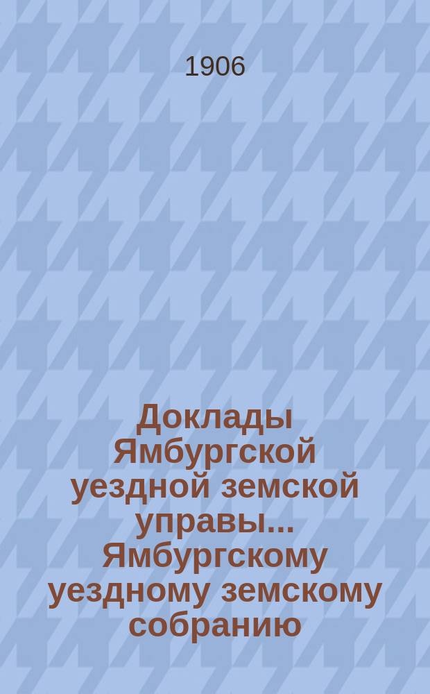 Доклады Ямбургской уездной земской управы... Ямбургскому уездному земскому собранию... очередному... созыва 1906 года