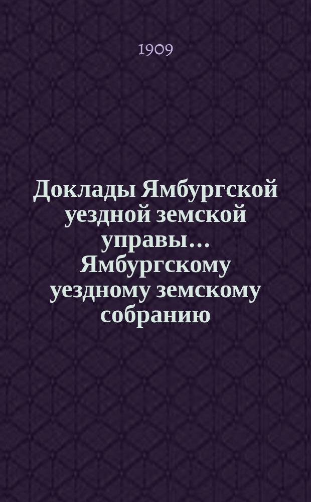 Доклады Ямбургской уездной земской управы... Ямбургскому уездному земскому собранию... очередному... созыва 1909 года
