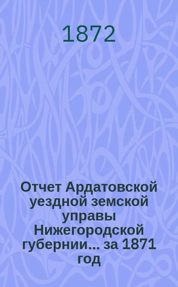 Отчет Ардатовской уездной земской управы Нижегородской губернии... за 1871 год : за 1871 год и смета и раскладка на 1872 год