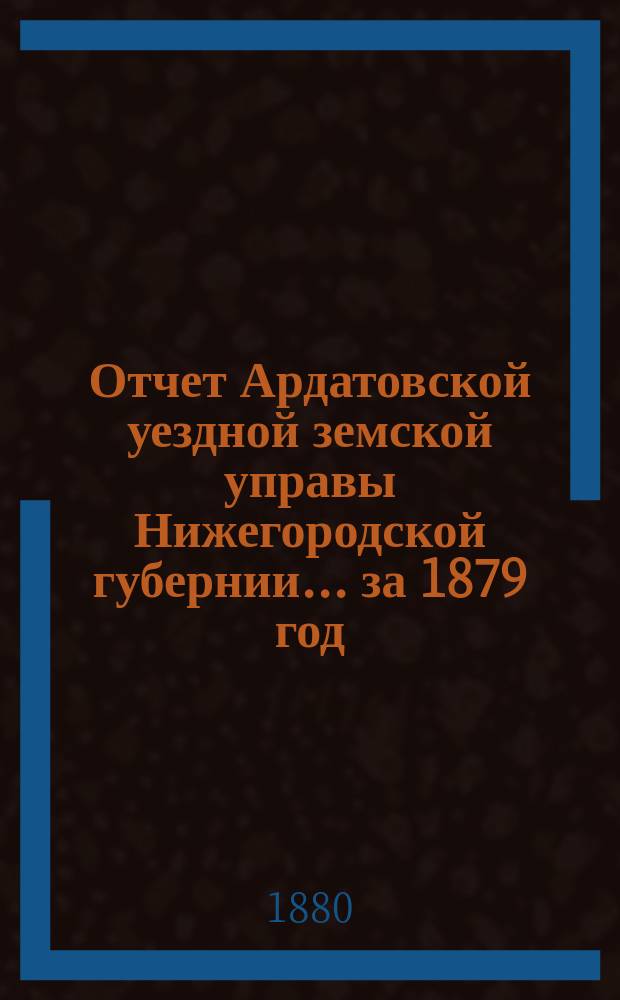 Отчет Ардатовской уездной земской управы Нижегородской губернии... за 1879 год : за 1879 год [со сметой и раскладкой земских сборов за 1880 год и с приложением журнальных постановлений XV очередного Ардатовского земского собрания]