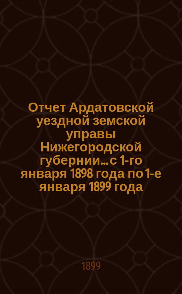 Отчет Ардатовской уездной земской управы Нижегородской губернии... с 1-го января 1898 года по 1-е января 1899 года