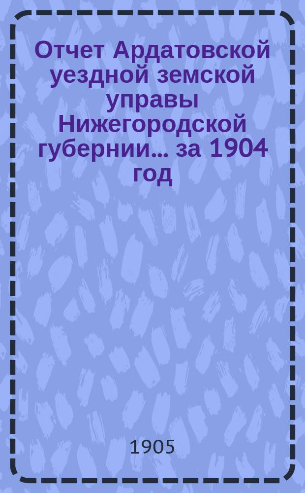 Отчет Ардатовской уездной земской управы Нижегородской губернии... за 1904 год