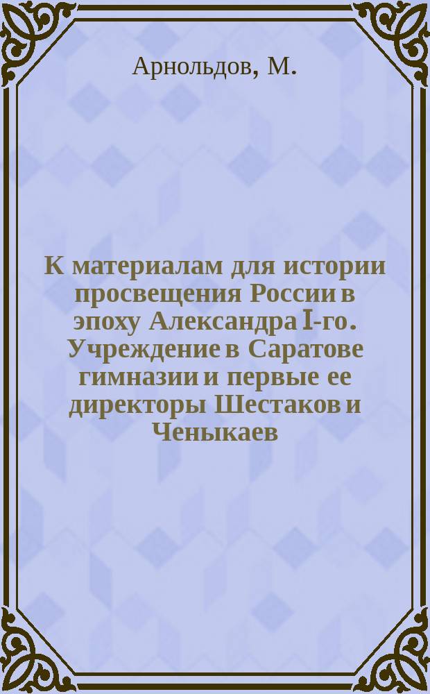 К материалам для истории просвещения России в эпоху Александра I-го. Учреждение в Саратове гимназии и первые ее директоры Шестаков и Ченыкаев