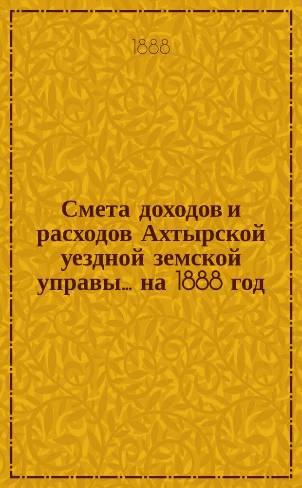 Смета доходов и расходов Ахтырской уездной земской управы... на 1888 год