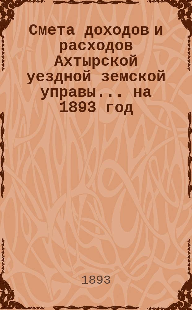 Смета доходов и расходов Ахтырской уездной земской управы... на 1893 год