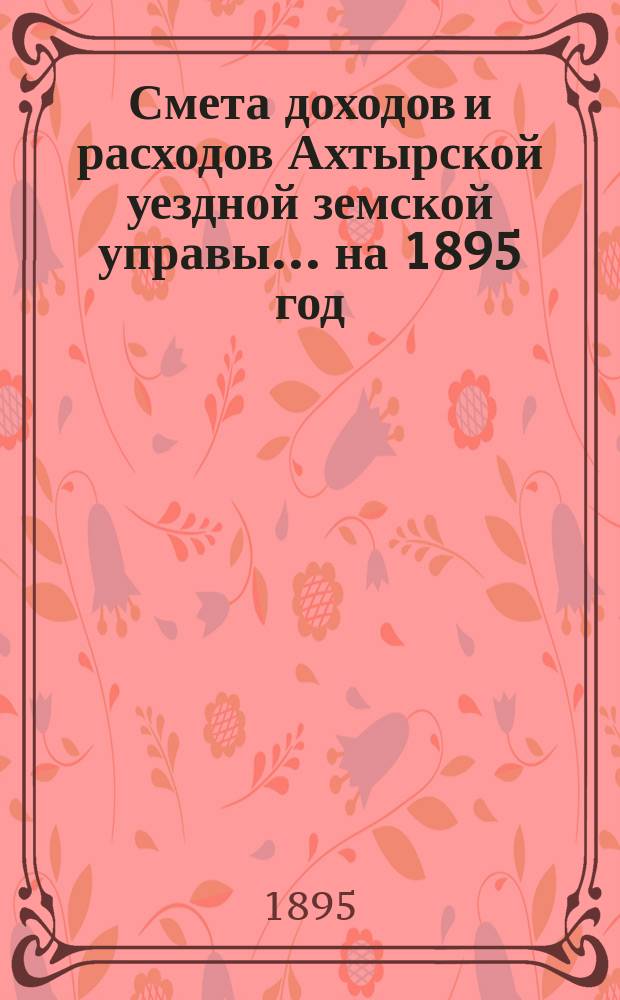Смета доходов и расходов Ахтырской уездной земской управы... на 1895 год