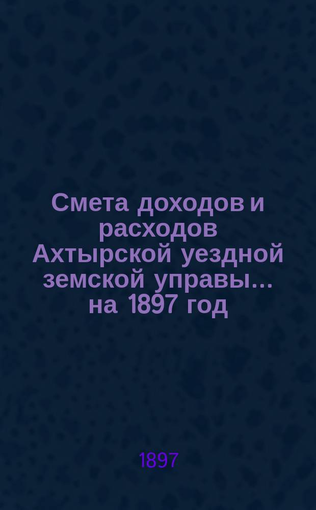 Смета доходов и расходов Ахтырской уездной земской управы... на 1897 год