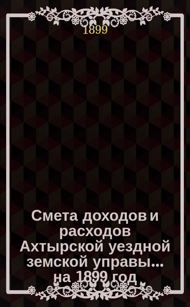 Смета доходов и расходов Ахтырской уездной земской управы... на 1899 год