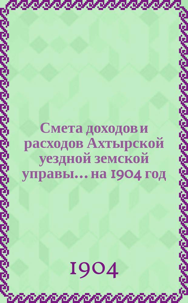 Смета доходов и расходов Ахтырской уездной земской управы... на 1904 год